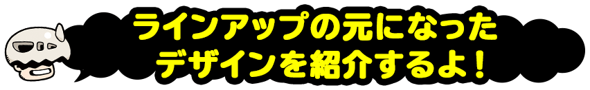 ラインアップの元になったデザインを紹介するよ！！