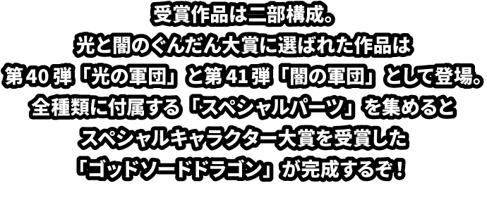 受賞作品は二部構成。光と闇のぐんだん大賞に選ばれた作品は第40弾「光の軍団」と第41弾「闇の軍団」として登場。全種類に付属する「スペシャルパーツ」を集めるとスペシャルキャラクター大賞を受賞した「ほねほねゴッドソードドラゴン」が完成するぞ！