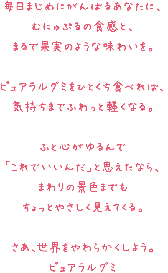 毎日まじめにがんばるあなたに、むにゅぷるの食感と、まるで果実のような味わいを。ピュアラルグミをひとくち食べれば、気持ちまでふわっと軽くなる。ふと心がゆるんで「これでいいんだ」と思えたなら、まわりの景色までもちょっとやさしく見えてくる。さあ、世界をやわらかくしよう。 ピュアラルグミ