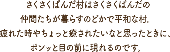 さくさくぱんだ村はさくさくぱんだの仲間たちが暮らすのどかで平和な村。疲れた時やちょっと癒されたいなと思ったときに、ポンッと目の前に現れるのです。