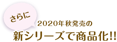 さらに2020年秋発売の新シリーズで商品化！