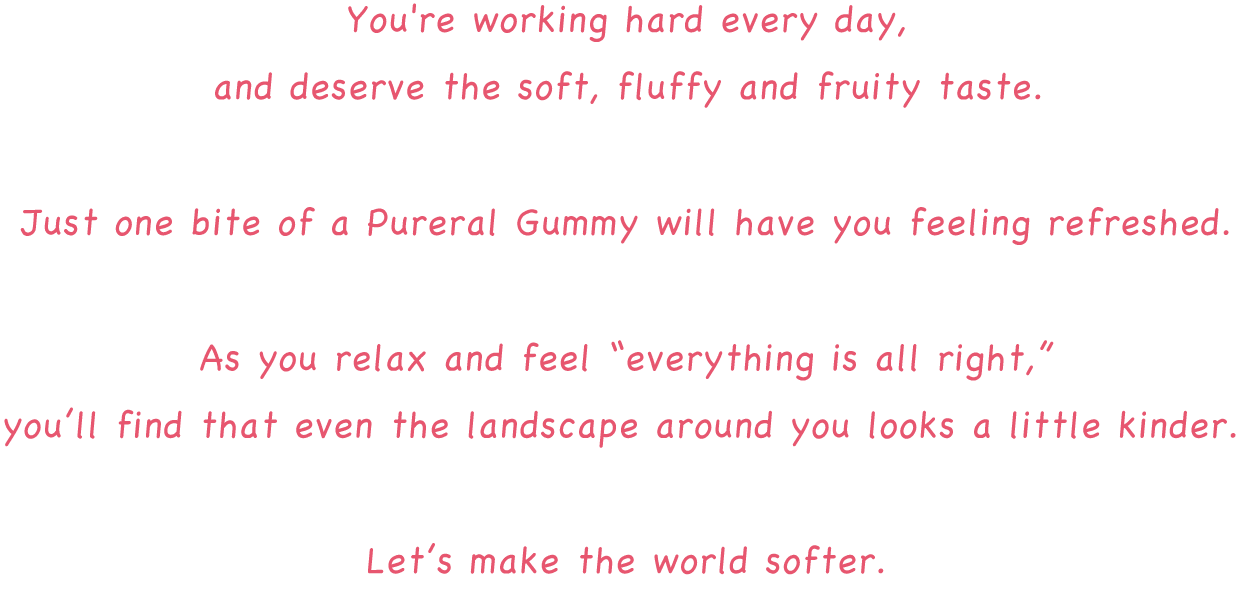 You're working hard every day, and deserve the soft, fluffy and fruity taste. Just one bite of a Pureral will have you feeling refreshed. As you relax and feel “everything is all right,” you find that even the landscape around you looks a little kinder. Let’s make the world softer.