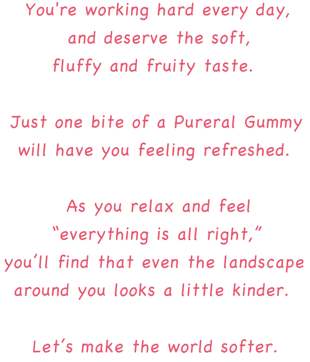 You're working hard every day, and deserve the soft, fluffy and fruity taste. Just one bite of a Pureral will have you feeling refreshed. As you relax and feel “everything is all right,” you find that even the landscape around you looks a little kinder. Let’s make the world softer.