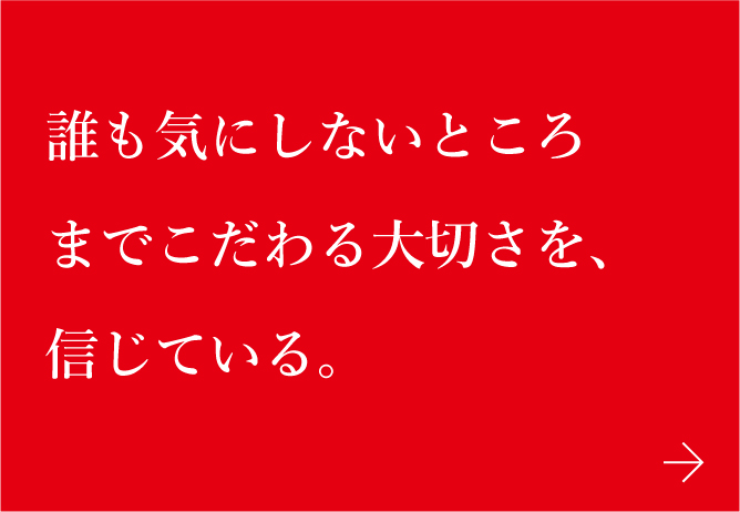 誰も気にしないところまでこだわる大切さを、信じている。